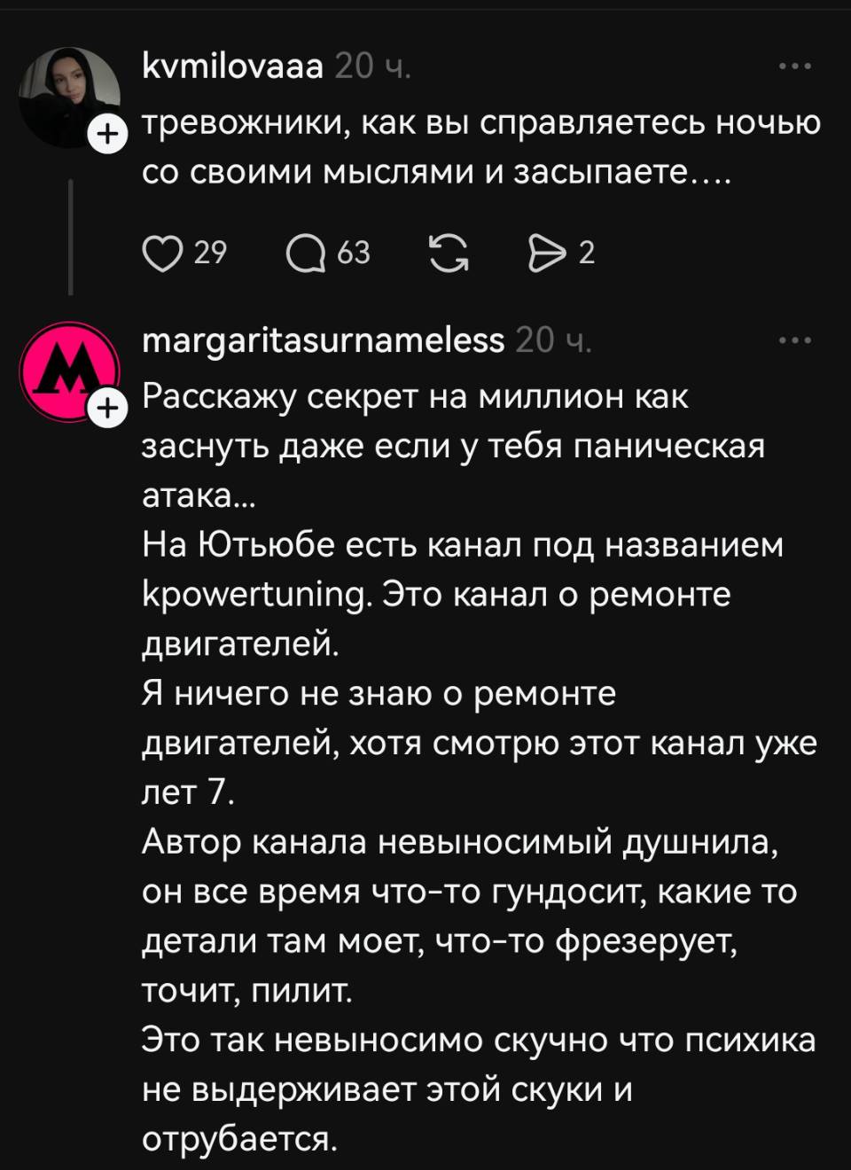 – Тревожники, как вы справляетесь ночью со своими мыслями и засыпаете....
– Расскажу секрет на миллион как заснуть даже если у тебя паническая. На Ютубе есть канал под названием kpowertuning. Это канал о ремонте двигателей. Я ничего не знаю о ремонте двигателей, хотя смотрю этот канал уже лет 7. Автор канала невыносимый душнила, он все время что-то гундосит, какие то детали там моет, что-то фрезерует, точит и пилит. Это так невыносимо скучно что психика не выдерживает этой скуки и отрубается.