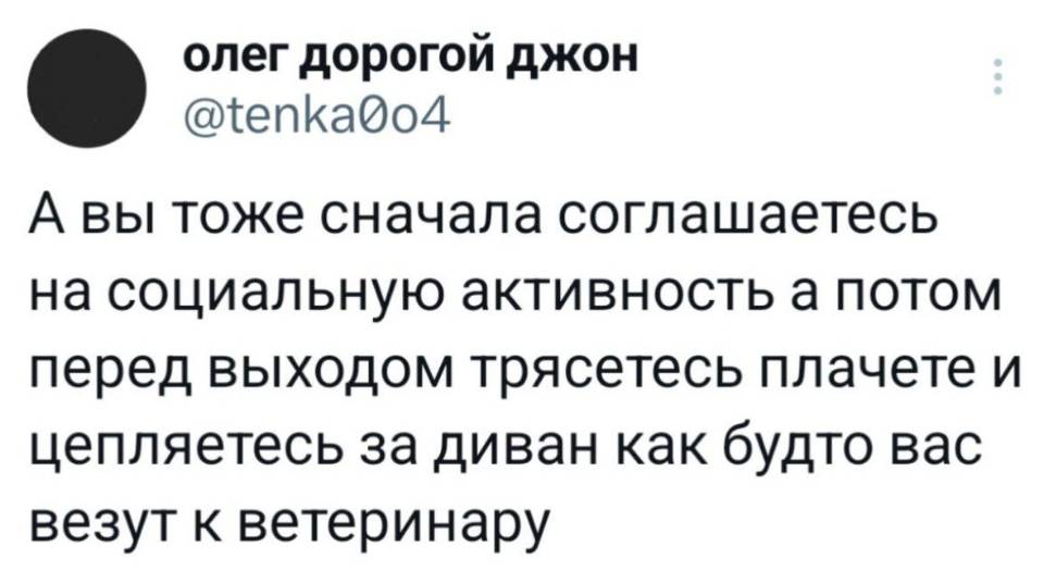 А вы тоже сначала соглашаетесь на социальную активность, а потом перед выходом трясётесь, плачете и цепляетесь за диван как будто вас везут к ветеринару?