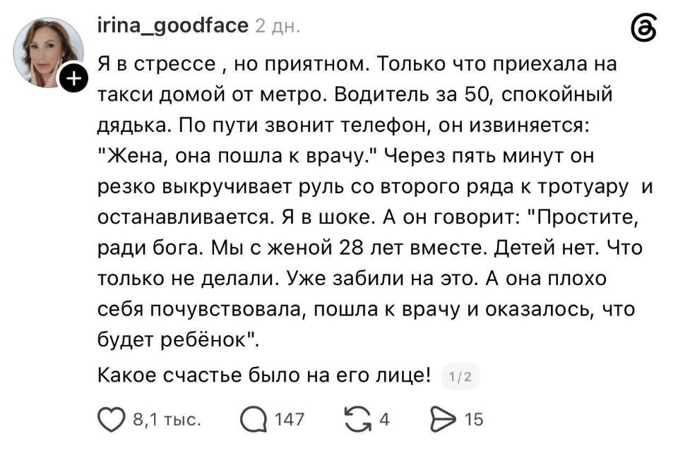 Я в стрессе, но приятном. Только что приехала на В такси домой от метро. Водитель за 50, спокойный дядька. По пути звонит телефон, он извиняется: Жена, она пошла к врачу. Через пять минут он резко выкручивает руль со второго ряда к тротуару и останавливается. Я в шоке. А он говорит: Простите, ради бога. Мы с женой 28 лет вместе. Детей нет. Что только не делали. Уже забили на это. А она плохо себя почувствовала, пошла к врачу и оказалось, что будет ребёнок . Какое счастье было на его лице!
