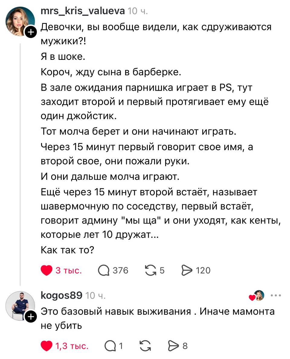 – Девочки, вы вообще видели, как сдруживаются мужики?! Я в шоке. Короч, жду сына в барберке. В зале ожидания парнишка играет в PS, тут заходит второй и первый протягивает ему ещё один джойстик. Тот молча берет и они начинают играть. Через 15 минут первый говорит свое имя, а второй свое, они пожали руки. И они дальше молча играют. Ещё через 15 минут второй встаёт, называет шавермочную по соседству, первый встаёт, говорит админу мы ща и они уходят, как кенты, которые лет 10 дружат... Как так то?
– Это базовый навык выживания. Иначе мамонта не убить.