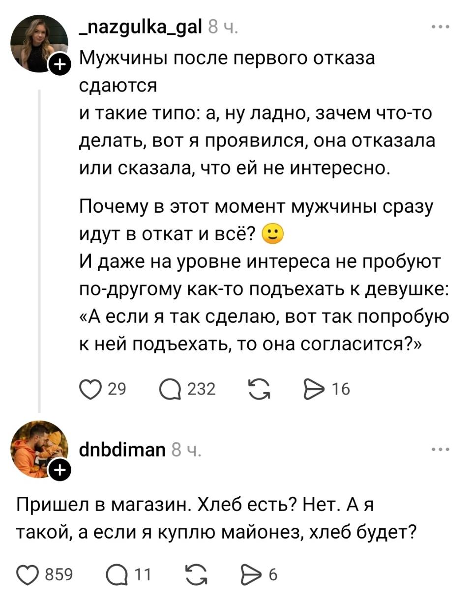 – Мужчины после первого отказа сдаются и такие типо: а, ну ладно, зачем что-то делать, вот я проявился, она отказала или сказала, что ей не интересно. Почему в этот момент мужчины сразу идут в откат и всё? И даже на уровне интереса не пробуют по-другому как-то подъехать к девушке: «А если я так сделаю, вот так попробую к ней подъехать, то она согласится?».
– Пришел в магазин. Хлеб есть? Нет. А я такой, а если я куплю майонез, хлеб будет? | Девушки | Женщины