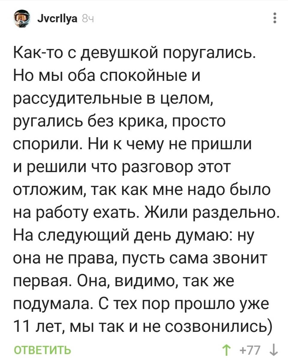 Как-то с девушкой поругались. Но мы оба спокойные и рассудительные в целом, ругались без крика, просто спорили. Ни к чему не пришли и решили что разговор этот отложим, так как мне надо было на работу ехать. Жили раздельно. На следующий день думаю: ну она не права, пусть сама звонит первая. Она, видимо, так же подумала. С тех пор прошло уже 11 лет, мы так и не созвонились.