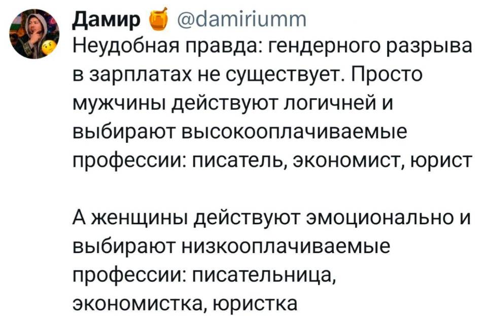 Неудобная правда: гендерного разрыва в зарплатах не существует. Просто мужчины действуют логичней и выбирают высокооплачиваемые профессии: писатель, экономист, юрист.
А женщины действуют эмоционально и выбирают низкооплачиваемые профессии: писательница, экономистка, юристка.