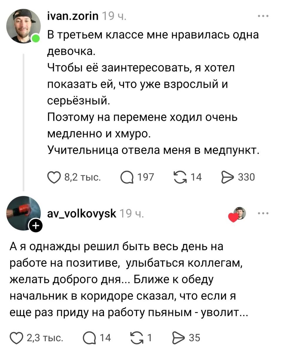 – В третьем классе мне нравилась одна девочка. Чтобы её заинтересовать, я хотел показать ей, что уже взрослый и серьёзный. Поэтому на перемене ходил очень медленно и хмуро. Учительница отвела меня в медпункт.
– А я однажды решил быть весь день на работе на позитиве, улыбаться коллегам, желать доброго дня... Ближе к обеду начальник в коридоре сказал, что если я еще раз приду на работу пьяным — уволит...