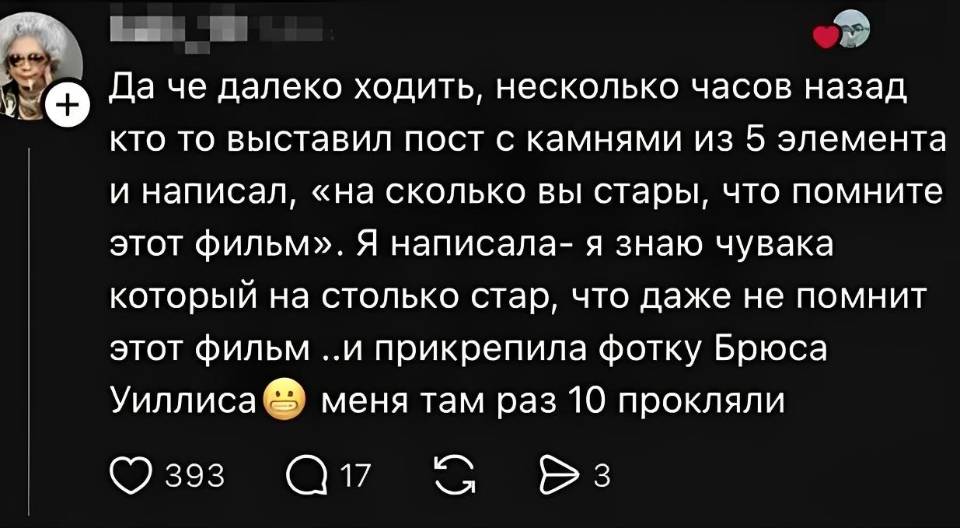 Да че далеко ходить, несколько часов назад кто то выставил пост с камнями из 5 элемента и написал, «на сколько вы стары, что помните этот фильм». Я написала: я знаю чувака который на столько стар, что даже не помнит этот фильм .. и прикрепила фотку Брюса Уиллиса. Меня там раз 10 прокляли.