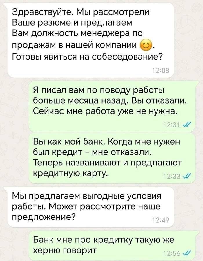 – Здравствуйте. Мы рассмотрели Ваше резюме и предлагаем Вам должность менеджера по продажам в нашей компании. Готовы явиться на собеседование?
– Я писал вам по поводу работы больше месяца назад. Вы отказали. Сейчас мне работа уже не нужна. Вы как мой банк. Когда мне нужен был кредит – мне отказали. Теперь названивают и предлагают кредитную карту.
– Мы предлагаем выгодные условия работы. Может рассмотрите наше предложение? 
– Банк мне про кредитку такую же херню говорит. | Работа