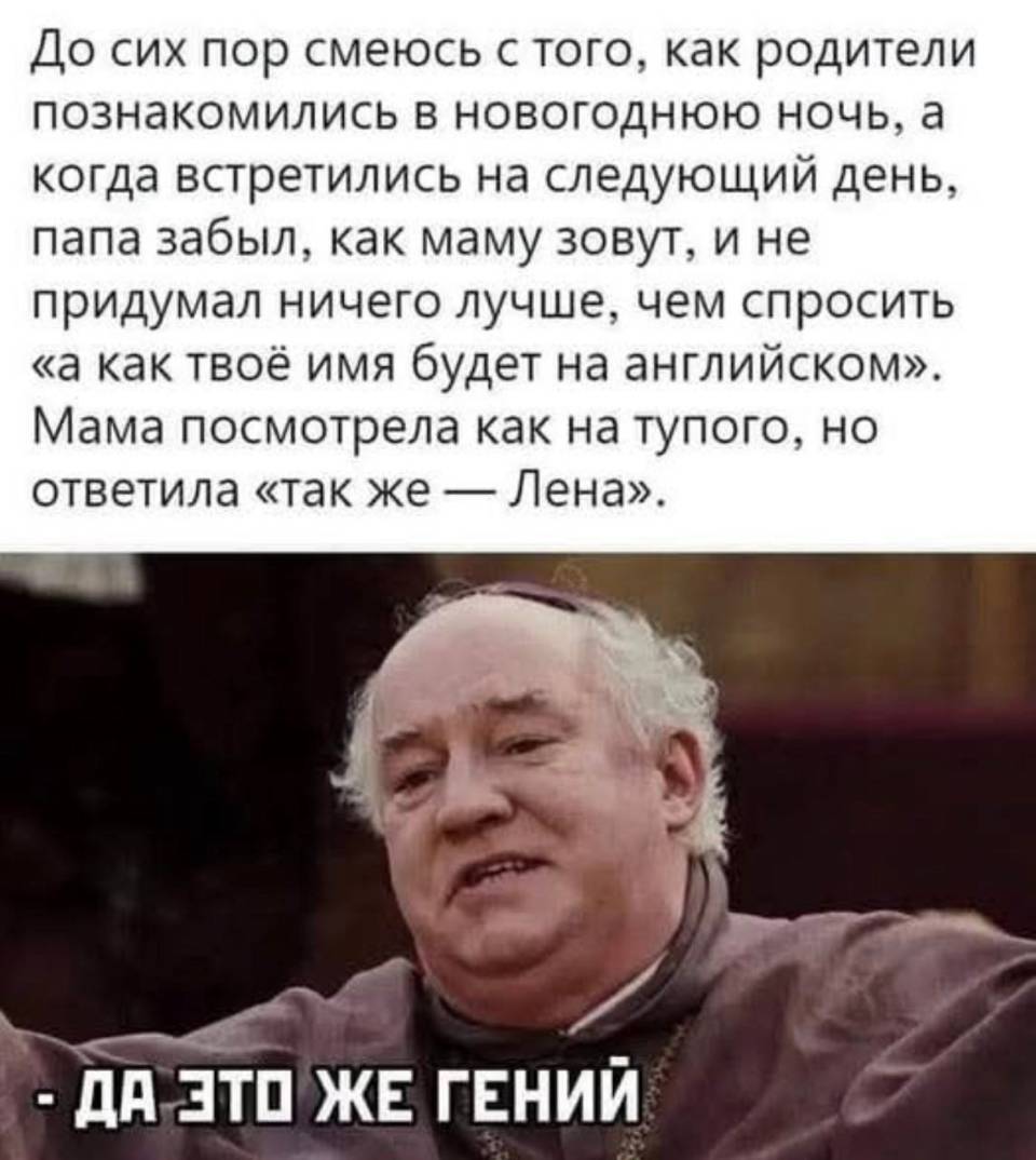 До сих пор смеюсь с того, как родители познакомились в новогоднюю ночь, a когда встретились на следующий день, папа забыл, как маму зовут, и не придумал ничего лучше, чем спросить «а как твоё имя будет на английском». Мама посмотрела как на тупого, но ответила «так же — Лена».
*ДА ЭТО ЖЕ ГЕНИЙ*