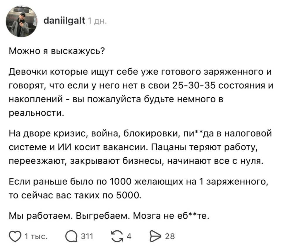 Можно я выскажусь? Девочки которые ищут себе уже готового заряженного и говорят, что если у него нет в свои 25-30-35 состояния и накоплений – вы пожалуйста будьте немного в реальности. На дворе кризис, война, блокировки, пи**да в налоговой системе и ИИ косит вакансии. Пацаны теряют работу, переезжают, закрывают бизнесы, начинают все с нуля. Если раньше было по 1000 желающих на 1 заряженного, то сейчас вас таких по 5000. Мы работаем. Выгребаем. Мозга не еб**те.
