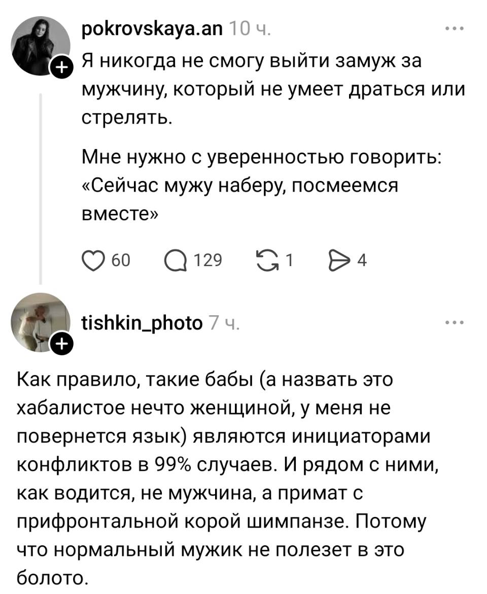 – Я никогда не смогу выйти замуж за мужчину, который не умеет драться или стрелять. Мне нужно с уверенностью говорить: «Сейчас мужу наберу, посмеемся вместе».
– Как правило, такие бабы (а назвать это хабалистое нечто женщиной, у меня не повернется язык) являются инициаторами конфликтов в 99 случаев. И рядом с ними, как водится, не мужчина, а примат с прифронтальной корой шимпанзе. Потому что нормальный мужик не полезет в это болото. | Девушки | Женщины