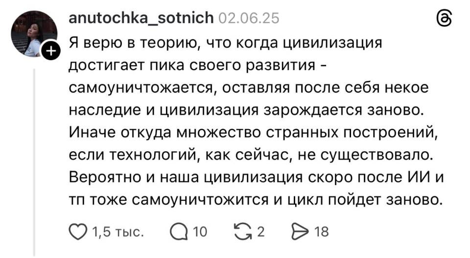 Я верю в теорию, что когда цивилизация достигает пика своего развития – самоуничтожается, оставляя после себя некое наследие и цивилизация зарождается заново. Иначе откуда множество странных построений, если технологий, как сейчас, не существовало. Вероятно и наша цивилизация скоро после ИИ и тп тоже самоуничтожится и цикл пойдет заново.