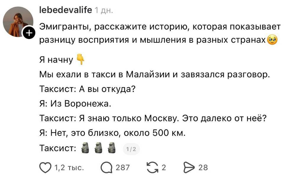 – Эмигранты, расскажите историю, которая показывает е разницу восприятия и мышления в разных странах. Я начну. Мы ехали в такси в Малайзии и завязался разговор. Таксист: А вы откуда? Я: Из Воронежа. Таксист: Я знаю только Москву. Это далеко от неё? Я: Нет, это близко, около 500 км. Таксист: О_о