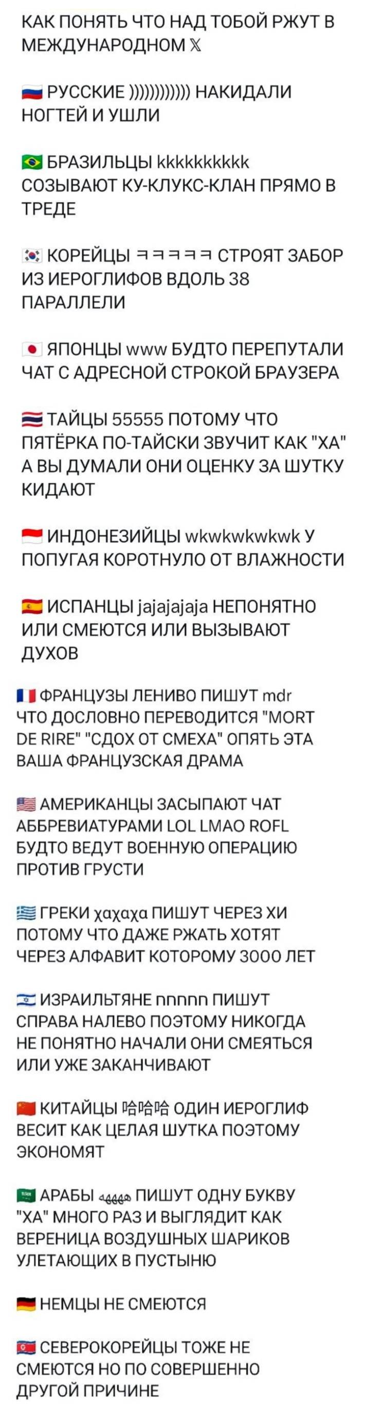 КАК ПОНЯТЬ ЧТО НАД ТОБОЙ РЖУТ В МЕЖДУНАРОДНОМ ТВИТТЕРЕ
РУССКИЕ ))))))))) НАКИДАЛИ НОГТЕЙ И УШЛИ
БРАЗИЛЬЦЫ КККККККККК СОЗЫВАЮТ КУ-КЛУКС-КЛАН ПРЯМО В ТРЕДЕ
КОРЕЙЦЫ СТРОЯТ ЗАБОР ИЗ ИЕРОГЛИФОВ ВДОЛЬ 38 ПАРАЛЛЕЛИ
ЯПОНЦЫ www БУДТО ПЕРЕПУТАЛИ ЧАТ С АДРЕСНОЙ СТРОКОЙ БРАУЗЕРА
ТАЙЦЫ 55555 ПОТОМУ ЧТО ПЯТЁРКА ПО-ТАЙСКИ ЗВУЧИТ КАК «ХА» А ВЫ ДУМАЛИ ОНИ ОЦЕНКУ ЗА ШУТКУ КИДАЮТ
ИНДОНЕЗИЙЦЫ wkwkwkwkwk У ПОПУГАЯ КОРОТНУЛО ОТ ВЛАЖНОСТИ
ИСПАНЦЫ јајајајаја НЕПОНЯТНО ИЛИ СМЕЮТСЯ ИЛИ ВЫЗЫВАЮТ ДУХОВ
ФРАНЦУЗЫ ЛЕНИВО ПИШУТ mdr ЧТО ДОСЛОВНО ПЕРЕВОДИТСЯ «MORT DE RlRE» «СДОХ ОТ СМЕХА» ОПЯТЬ ЭТА ВАША ФРАНЦУЗСКАЯ ДРАМА
АМЕРИКАНЦЫ ЗАСЫПАЮТ ЧАТ АББРЕВИАТУРАМИ LOL LМАО ROFL БУДТО ВЕДУТ ВОЕННУЮ ОПЕРАЦИЮ ПРОТИВ ГРУСТИ
ГРЕКИ хахаха ПИШУТ ЧЕРЕЗ ХИ ПОТОМУ ЧТО ДАЖЕ РЖАТЬ ХОТЯТ ЧЕРЕЗ АЛФАВИТ КОТОРОМУ 3000 ЛЕТ
ИЗРАИЛЬТЯНЕ nnnnnn ПИШУТ
СПРАВА НАЛЕВО поэтому НИКОГДА НЕ ПОНЯТНО НАЧАЛИ ОНИ СМЕЯТЬСЯ ИЛИ УЖЕ ЗАКАНЧИВАЮТ
КИТАЙЦЫ ОДИН ИЕРОГЛИФ ВЕСИТ КАК ЦЕЛАЯ ШУТКА ПОЭТОМУ ЭКОНОМЯТ
АРАБЫ ПИШУТ ОДНУ БУКВУ «ХА» МНОГО РАЗ И ВЫГЛЯДИТ КАК ВЕРЕНИЦА ВОЗДУШНЫХ ШАРИКОВ УЛЕТАЮЩИХ В ПУСТЫНЮ
НЕМЦЫ НЕ СМЕЮТСЯ
СЕВЕРОКОРЕЙЦЫ ТОЖЕ НЕ СМЕЮТСЯ, НО ПО СОВЕРШЕННО ДРУГОЙ ПРИЧИНЕ