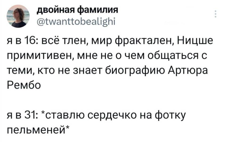 Я в 16: всё тлен, мир фрактален, Ницше примитивен, мне не о чем общаться с теми, кто не знает биографию Артюра Рембо.
Я в 31: *ставлю сердечко на фотку пельменей*