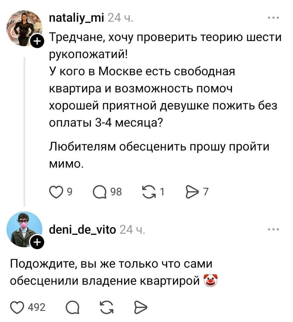 – Тредчане, хочу проверить теорию шести рукопожатий! У кого в Москве есть свободная квартира и возможность помочь хорошей приятной девушке пожить без оплаты 3-4 месяца? Любителям обесценить прошу пройти мимо.
– Подождите, вы же только что сами обесценили владение квартирой.