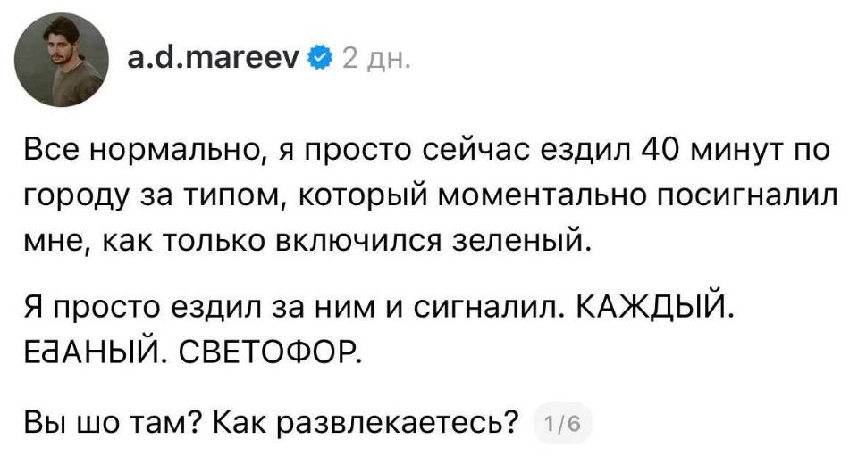 Всё нормально, я просто сейчас ездил 4о минут по городу за типом, который моментально посигналил мне, как только включился зеленый. Я просто ездил за ним и сигналил. КАЖДЫЙ. Е***АНЫЙ. СВЕТОФОР. Вы шо там? Как развлекаетесь?