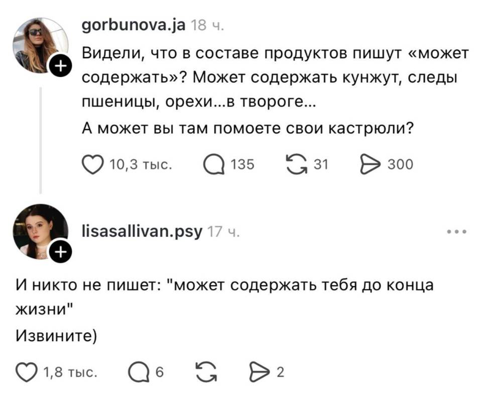 – Видели, что в составе продуктов пишут «может содержать»? Может содержать кунжут, следы пшеницы, орехи... в твороге... А может вы там помоете свои кастрюли?
– И никто не пишет: «Может содержать тебя до конца жизни» Извините)