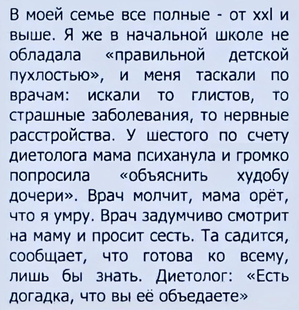 В моей семье все полные — от XXL и выше. Я же в начальной школе не обладала — «правильной — детской пухлостью», и меня таскали no врачам: искали TO глистов, TO страшные заболевания, то нервные расстройства. У шестого по счету диетолога мама психанула и громко попросила — «объяснить — худобу дочери». Врач молчит, мама орёт, что я умру. Врач задумчиво смотрит на маму и просит сесть. Та садится, сообщает, что готова ко всему, лишь бы знать. Диетолог: «Есть догадка, что вы её объедаете». | Дети