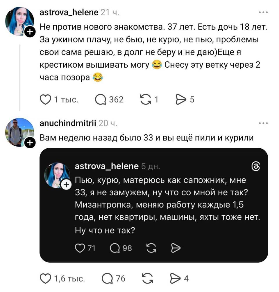– Не против нового знакомства. 31 лет. Есть дочь 18 лет. – За ужином плачу, не бью, не курю, не пью, проблемы свои сама решаю, в долг не беру и не даю) Еще я крестиком вышивать могу и Снесу эту ветку через 2 часа позора.
– Вам неделю назад было 33 и вы ещё пили и курили: «Пью, курю, матерюсь как сапожник, мне 33 , я не замужем, ну что со мной не так? Мизантропка, меняю работу каждые 1,5 года, нет квартиры, машины, яхты тоже нет. Ну что не так?