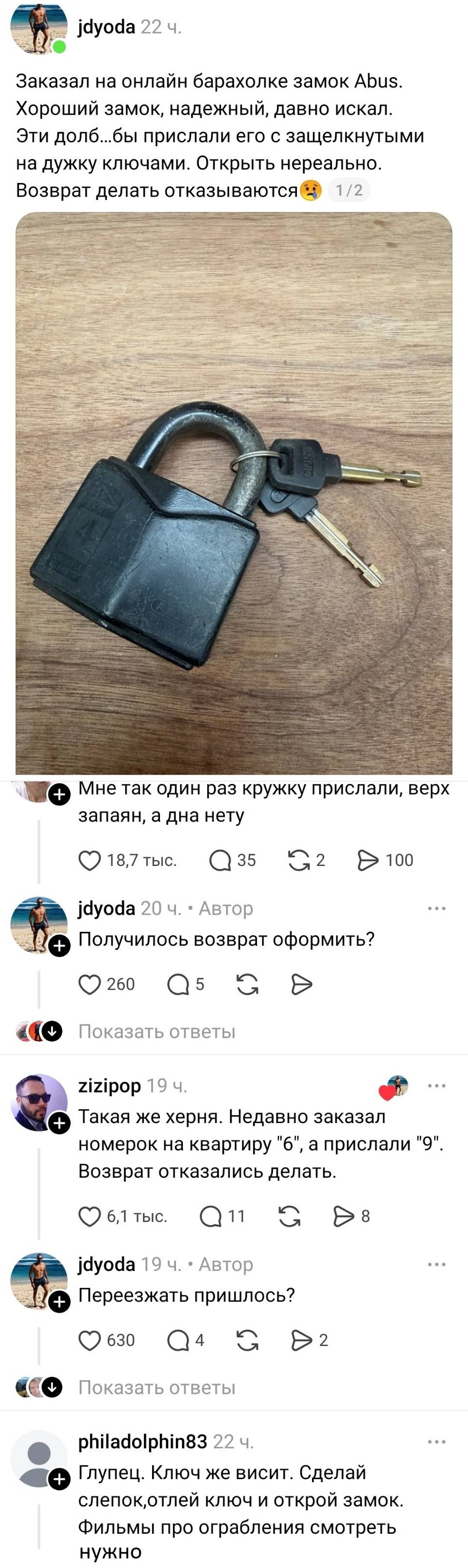 – Заказал на онлайн барахолке замок Abus. Хороший замок, надежный, давно искал. Эти долб...бы прислали его с защелкнутыми на дужку ключами. Открыть нереально. Возврат делать отказываются.
– Мне так один раз кружку прислали, верх запаян, а дна нету.
– Получилось возврат оформить?
– Такая же херня. Недавно заказал номерок на квартиру «6», а прислали «9». Возврат отказались делать.
– Переезжать пришлось?
– Глупец. Ключ же висит. Сделай слепок, отлей ключ и открой замок. Фильмы про ограбления смотреть нужно!