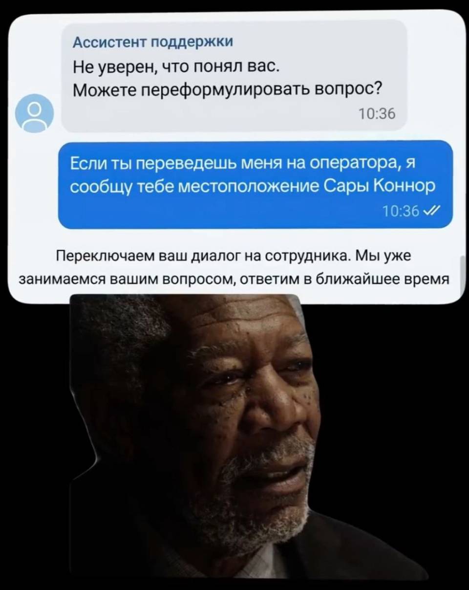 – Не уверен, что понял вас. Можете переформулировать вопрос? 
– Если ты переведешь меня на оператора, я сообщу тебе местоположение Сары Коннор.
– Переключаем ваш диалог на сотрудника. Мы уже занимаемся вашим вопросом, ответим в ближайшее время.
