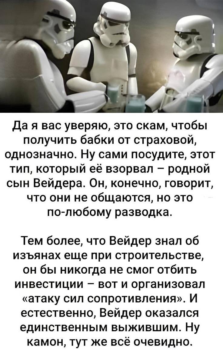 Да я вас уверяю, это скам, чтобы получить бабки от страховой, однозначно. Ну сами посудите, этот тип, который её взорвал — родной сын Вейдера. Он, конечно, говорит, что они не общаются, но это по-любому разводка. Тем более, что Вейдер знал об изъянах еще при строительстве, он бы никогда не смог отбить инвестиции – вот и организовал «атаку сил сопротивления». И естественно, Вейдер оказался единственным выжившим. Ну камон, тут же всё очевидно. | Известные люди | Знаменитости