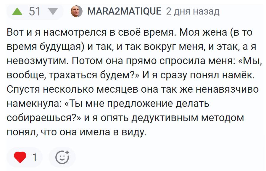 Вот и я насмотрелся в своё время. Моя жена (в то время будущая) и так, и так вокруг меня, и этак, а я невозмутим. Потом она прямо спросила меня: «Мы, вообще, трахаться будем?» И я сразу понял намёк. Спустя несколько месяцев она так же ненавязчиво намекнула: «Ты мне предложение делать собираешься?» и я опять дедуктивным методом понял, что она имела в виду.