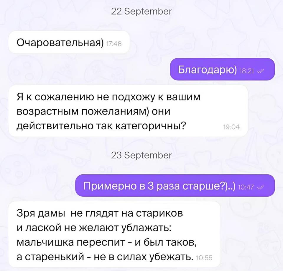 – Очаровательная)
– Благодарю)
– Я к сожалению не подхожу к вашим возрастным пожеланиям) они действительно так категоричны?
– Примерно в 3 раза старше?)
– Зря дамы не глядят на стариков и лаской не желают ублажать: мальчишка переспит – и был таков, а старенький – не в силах убежать.
