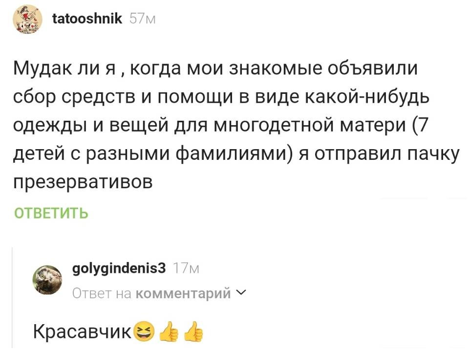 – Мудак ли я когда мои знакомые объявили Сбор средств и помощи в виде какой-нибудь одежды и вещей для многодетной матери (7 детей с разными фамилиями) я отправил пачку презервативов.
– Красавчик.