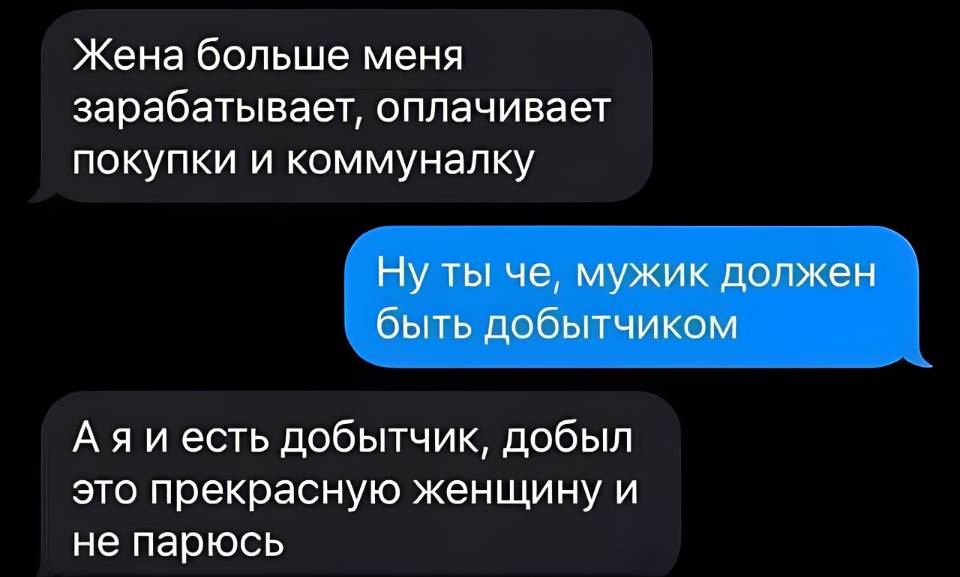 – Жена больше меня зарабатывает, оплачивает покупки и коммуналку.
– Ну ты че, мужик должен быть добытчиком.
– А я и есть добытчик, добыл это прекрасную женщину и не парюсь.