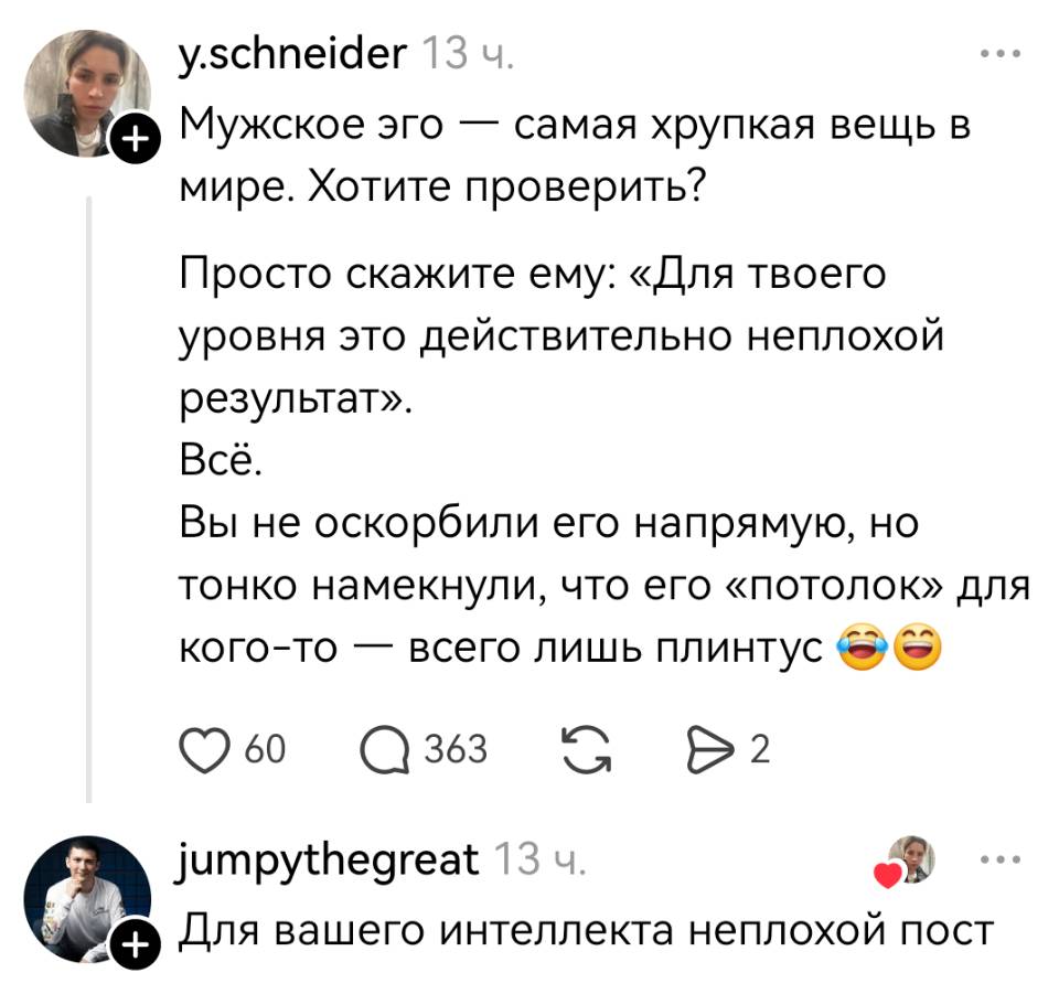 – Мужское эго — самая хрупкая вещь в мире. Хотите проверить? Просто скажите ему: «Для твоего уровня это действительно неплохой результат». Всё. Вы не оскорбили его напрямую, но тонко намекнули, что его «потолок» для кого-то — всего лишь плинтус.
– Для вашего интеллекта неплохой пост.