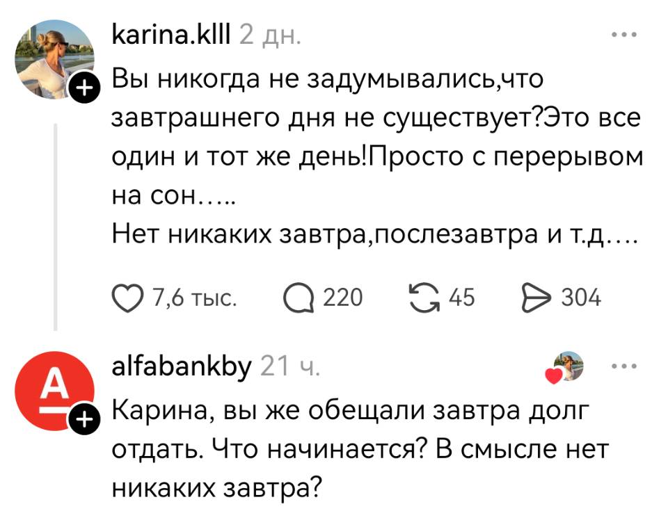 – Вы никогда не задумывались, что завтрашнего дня не существует? Это все один и тот же день! Просто с перерывом на сон..... Нет никаких завтра, послезавтра и т. д...
– Карина, вы же обещали завтра долг отдать. Что начинается? В смысле нет никаких завтра?