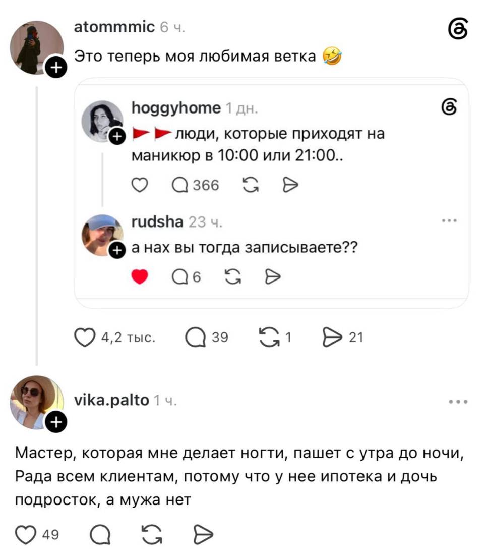 Это теперь моя любимая ветка.
– Люди, которые приходят на маникюр в 10:00 или 21:00..
– А анах вы тогда записываете??
– Мастер, которая мне делает ногти, пашет с утра до ночи, Рада всем клиентам, потому что у нее ипотека и дочь подросток, а мужа нет.
