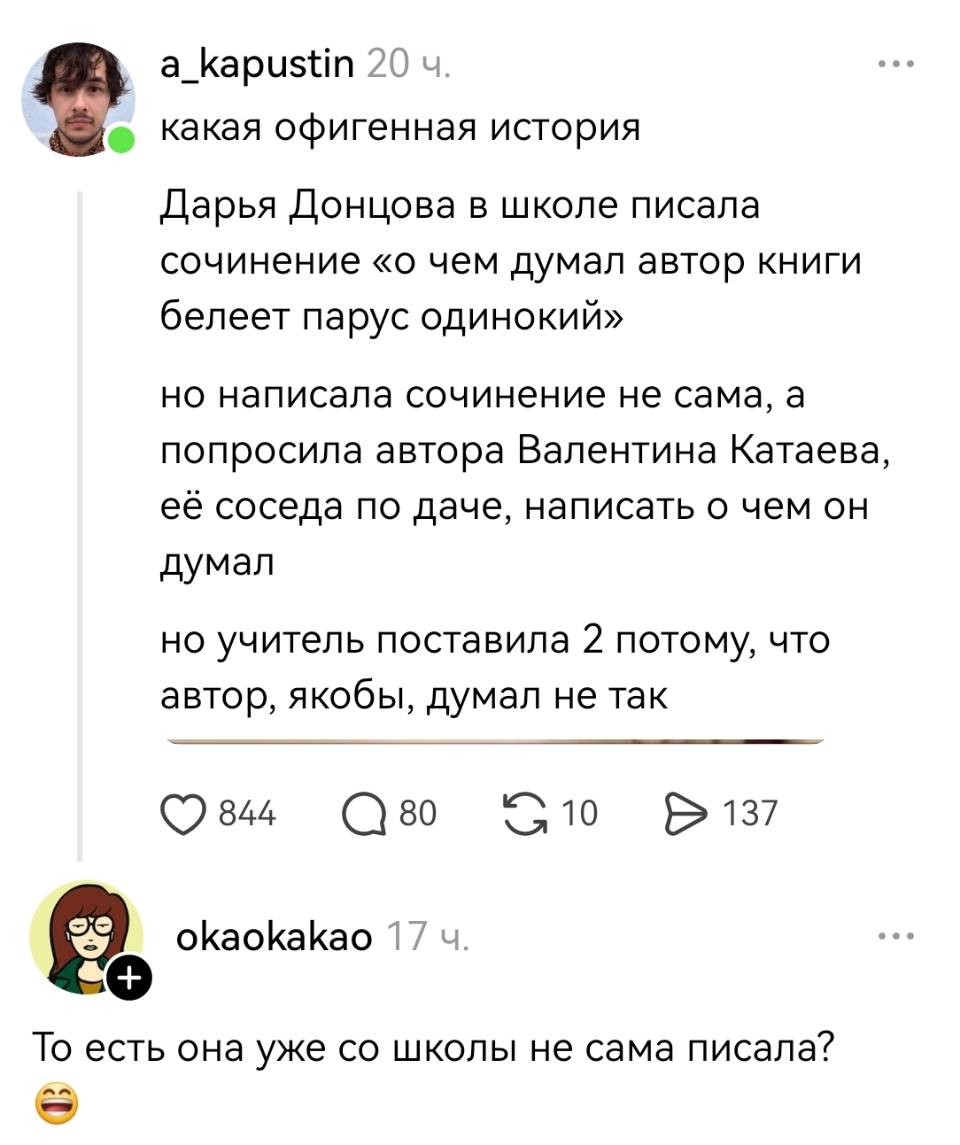 – Какая офигенная история Дарья Донцова в школе писала сочинение «о чем думал автор книги белеет парус одинокий» но написала сочинение не сама, а попросила автора Валентина Катаева, её соседа по даче, написать о чем он думал но учитель поставила 2 потому, что автор, якобы, думал не так.
– То есть она уже со школы не сама писала?
