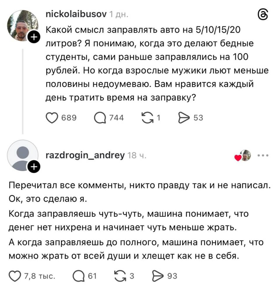 – Какой смысл заправлять авто на 5/10/15/20 литров? Я понимаю, когда это делают бедные студенты, сами раньше заправлялись на lоо рублей. Но когда взрослые мужики льют меньше половины недоумеваю. Вам нравится каждый день тратить время на заправку?
– Перечитал все комменты, никто правду так и не написал. Ок, это сделаю я. Когда заправляешь чуть-чуть, машина понимает, что денег нет нихрена и начинает чуть меньше жрать. А когда заправляешь до полного, машина понимает, что можно жрать от всей души и хлещет как не в себя.