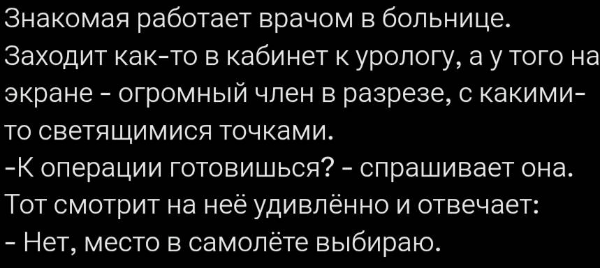 Знакомая работает врачом в больнице. Заходит как-то в кабинет к урологу, а у того на экране — огромный член в разрезе, с какими-то светящимися точками. – К операции готовишься? – спрашивает она. Тот смотрит на неё удивлённо и отвечает: – Нет, место в самолёте выбираю.