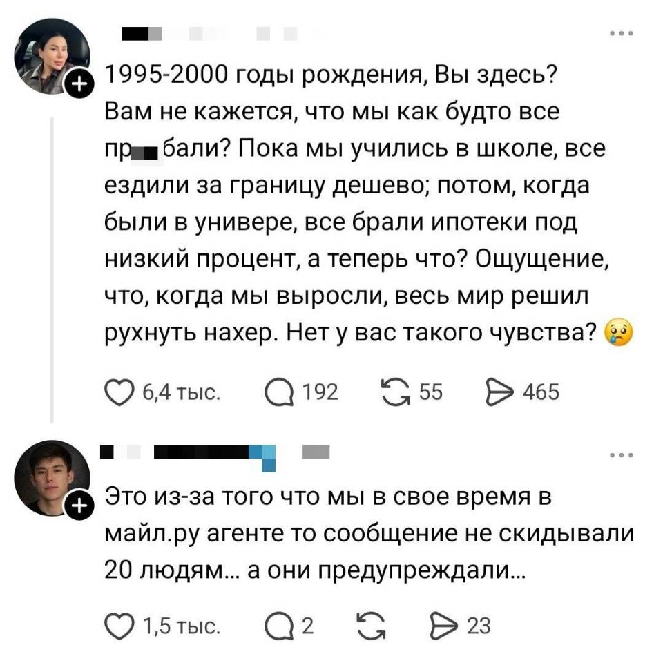 – 1994-2000 годы рождения, Вы здесь? Вам не кажется, что мы как будто все пр...бали? Пока мы учились в школе, все ездили за границу дешево; потом, когда были в универе, все брали ипотеки под низкий процент, а теперь что? Ощущение, что, когда мы выросли, весь мир решил рухнуть нахер. Нет у вас такого чувства?
– Это из-за того что мы в свое время в майл. ру агенте то сообщение не скидывали 20 людям... а они предупреждали... | Жизненное