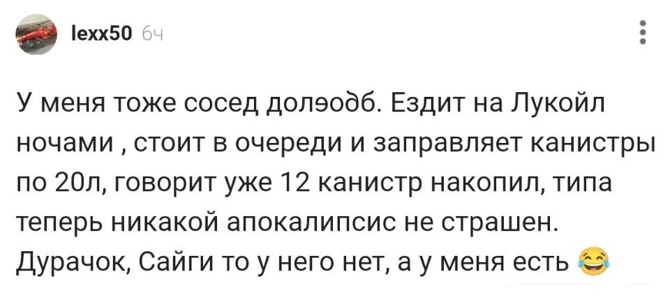 У меня тоже сосед долэодб. Ездит на Лукойл ночами стоит в очереди и заправляет канистры по 20 л, говорит уже 20 канистр накопил, типа теперь никакой апокалипсис не страшен. Дурачок, Сайги то у него нет, а у меня есть.