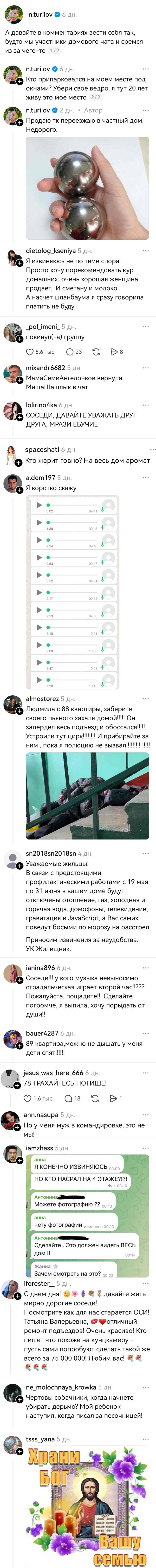 – А давайте в комментариях вести себя так, будто мы участники домового чата и сремся из за чего-то.
– Кто припарковался на моём месте под окнами? Убери своё ведро, я тут 20 лет живу это моё место.
– Продаю тк переезжаю в частный дом. Недорого.
– Я извиняюсь не по теме спора. Просто хочу порекомендовать кур домашних, очень хорошая женщина продает. И сметану и молоко. А насчет шланбаума я сразу говорила платить не буду.
– покинул(-а) группу
– МамаСемиАнгелочков вернула МишаШашлык в чат.
– СОСЕДИ, ДАВАЙТЕ УВАЖАТЬ ДРУГ ДРУГА, МРАЗИ ЕБУЧИЕ.
– Кто жарит говно? На весь дом аромат.
– Я коротко скажу *куча аудиосообщений*
– Людмила с 88 квартиры, заберите своего пьяного хахаля домой!!!!! Он запердел весь подъезд и обоссался!!!!! Устроили тут цирк!!!!!!! И прибирайте за ним пока я полюцию не вызвал!!!!!!!!!
– Уважаемые жильцы! В связи с предстоящими профилактическими работами с 19 мая по 31 июня в вашем доме будут отключены отопление, газ, холодная и горячая вода, домофоны, телевидение, гравитация и JavaScript, а Вас самих поведут босыми по морозу на расстрел. Приносим извинения за неудобства. УК Жилищник.
– Соседи!!! У кого музыка невыносимо страдальческая играет второй час!!??? Пожалуйста, пощадите!!! Сделайте погромче, я выпила, хочу порыдать от души!! 
– 89 квартира, можно не дышать у меня дети спят!!!!!!
– ТРАХАЙТЕСЬ ПОТИШЕ!
– Но у меня муж в командировке, это не мы!
Я КОНЕЧНО ИЗВИНЯЮСЬ
НО КТО НАСРАЛ НА 4 ЭТАЖЕ?!?!
Можете фотографию ??
нету фотографии
Сделайте. Это должен видеть ВЕСЬ дом
Зачем смотреть на это?
– С днем дня! давайте жить мирно дорогие соседи! Посмотрите как для нас старается ОСИ! Татьяна Валерьевна, Отличный ремонт подъездов! Очень красиво! Кто пишет что похоже на кунцкамеру — пусть сами попробуют сделать такой же всего за 75 000 000! любим вас!
– Чертовы собачники, когда начнете убирать дерьмо? Мой ребенок наступил, когда писал за песочницей!
– *Храни Вас Бог* | Соседи