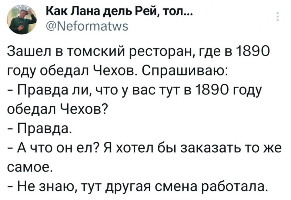 Зашел в томский ресторан, где в 1890 году обедал Чехов.
Спрашиваю:
— Правда ли, что у вас тут в 1890 году обедал Чехов?
— Правда.
— А что он ел? Я хотел бы заказать то же самое.
— Не знаю, тут другая смена работала.