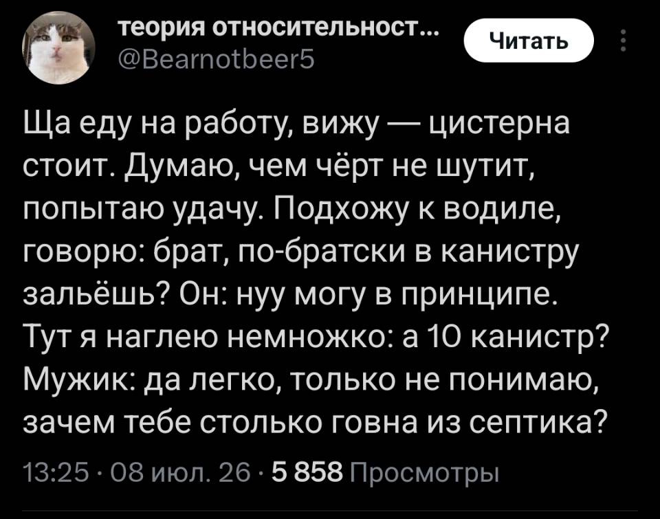 Ща еду на работу, вижу — цистерна стоит. Думаю, чем чёрт не шутит, попытаю удачу. Подхожу к водиле, говорю: брат, по-братски в канистру зальёшь? Он: нуу могу в принципе. Тут я наглею немножко: а 10 канистр? Мужик: да легко, только не понимаю, зачем тебе столько говна из септика?