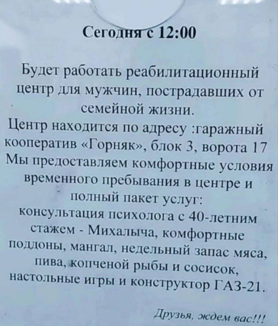 Сегодня с 12:00 Будет работать реабилитационный центр для мужчин, пострадавших от семейной жизни. Центр находится по адресу: гаражный кооператив «Горняк», блок 3, ворота 17 Мы предоставляем комфортные условия временного пребывания в центре и полный пакет услуг: консультация психолога с 40-летним стажем – Михалыча, комфортные поддоны, мангал, недельный запас мяса, пива, копченой рыбы и сосисок, настольные игры и конструктор ГАЗ-21. Друзья, ждём вас!!!