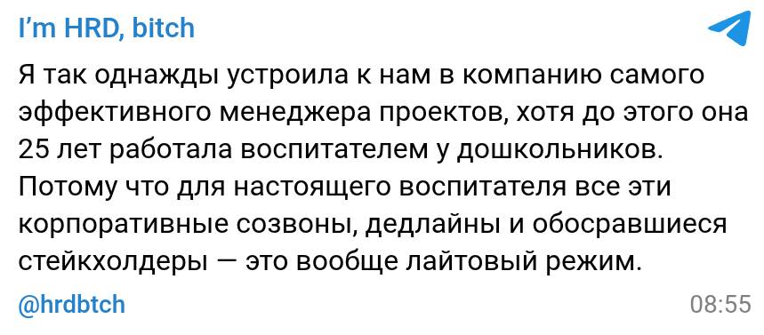 Я так однажды устроила к нам в компанию самого эффективного менеджера проектов, хотя до этого она 25 лет работала воспитателем у дошкольников. Потому что для настоящего воспитателя все эти корпоративные созвоны, дедлайны и обосравшиеся стейкхолдеры — это вообще лайтовый режим.