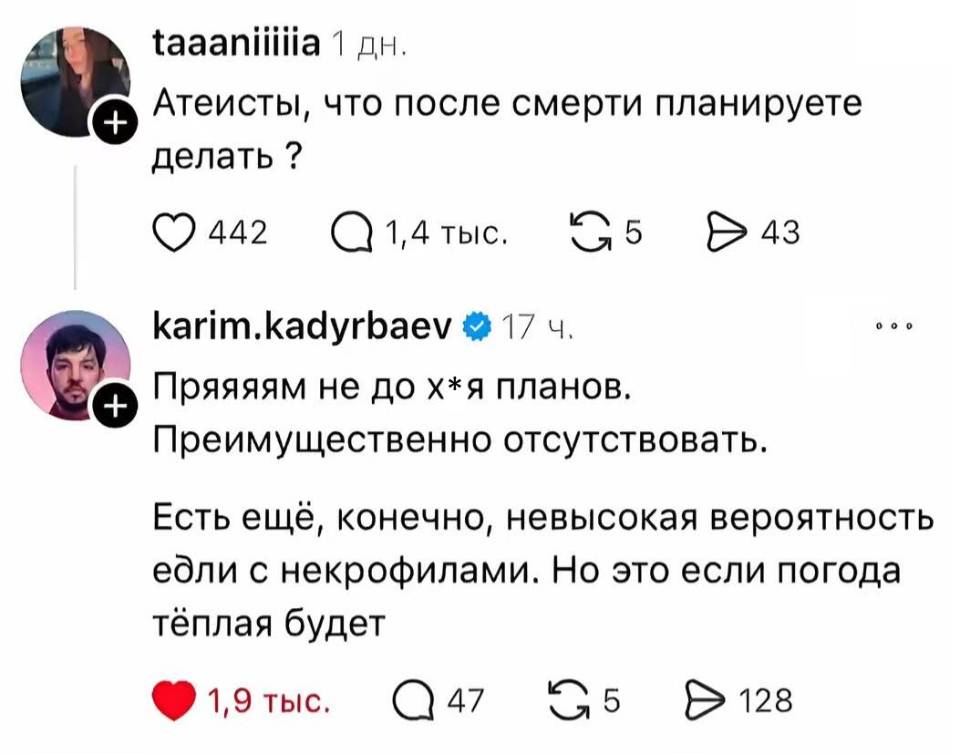 – Атеисты, что после смерти планируете делать?
– Пряяяям не до х*я планов. Преимущественно отсутствовать. Есть ещё, конечно, невысокая вероятность е6ли с некрофилами. Но это если погода тёплая будет.