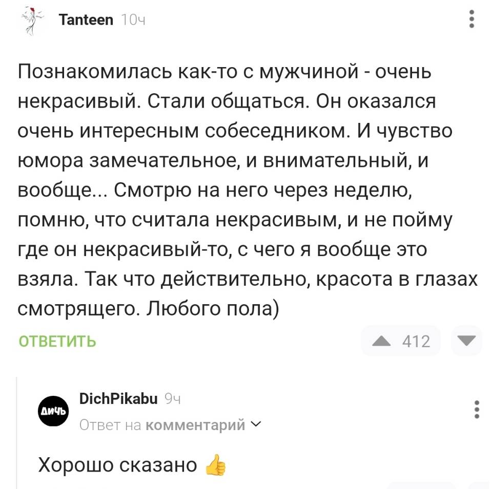 – Познакомилась как-то с мужчиной — очень некрасивый. Стали общаться. Он оказался очень интересным собеседником. И чувство юмора замечательное, и внимательный, и вообще... Смотрю на него через неделю, помню, что считала некрасивым, и не пойму где он некрасивый-то с чего я вообще это взяла. Так что действительно, красота в глазах смотрящего. Любого пола)
– Хорошо сказано.