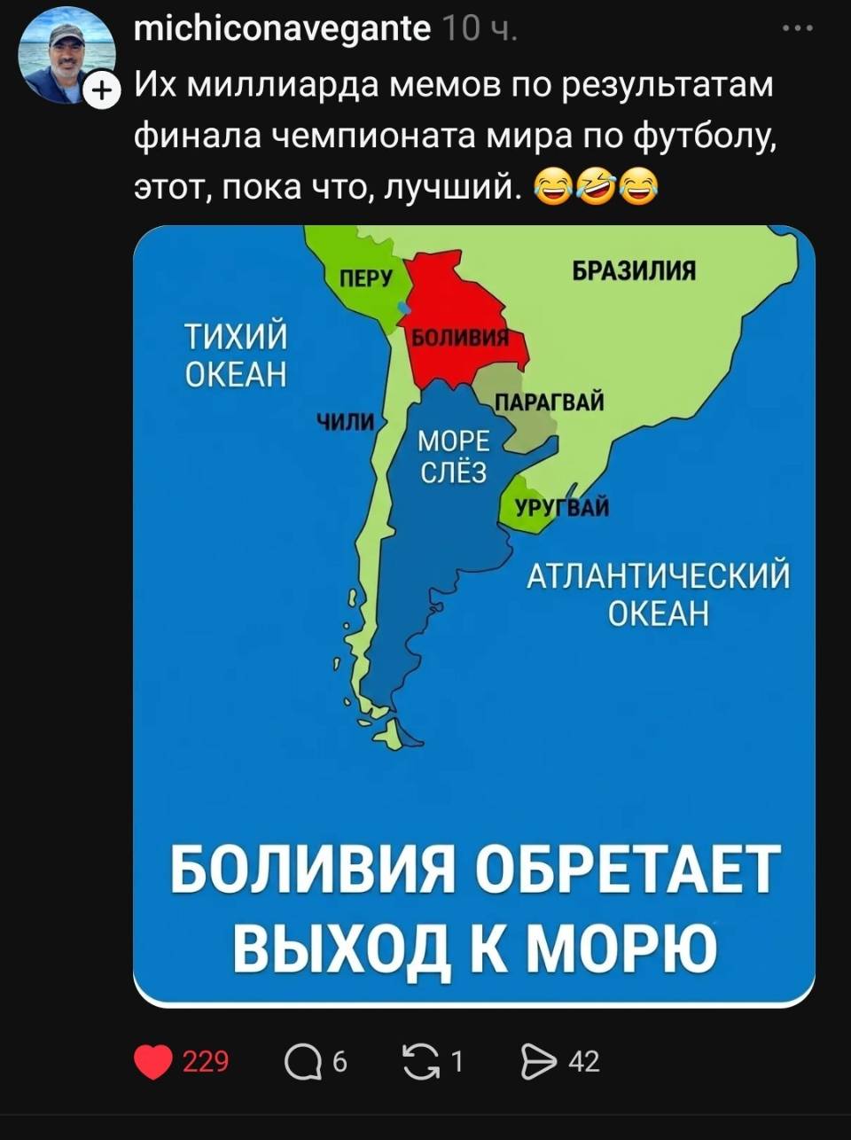 Из миллиарда мемов по результатам финала чемпионата мира по футболу, этот, пока что, лучший.
*БОЛИВИЯ ОБРЕТАЕТ ВЫХОД К МОРЮ*
ПЕРУ
ТИХИЙ ОКЕАН
БРАЗИЛИЯ
ПАРАГВАЙ
МОРЕ СЛЁЗ
УРУГВАЙ
АТЛАНТИЧЕСКИЙ ОКЕАН