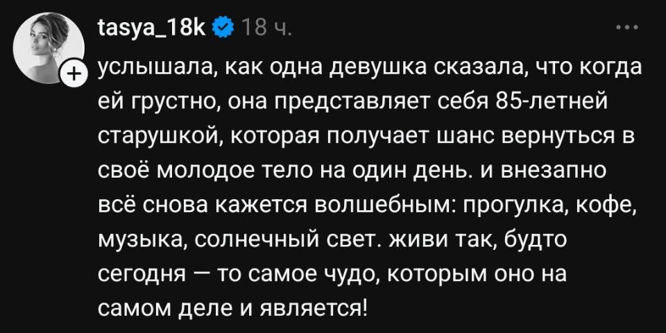Услышала, как одна девушка сказала, что когда ей грустно, она представляет себя 85-летней старушкой, которая получает шанс вернуться в своё молодое тело на один день. и внезапно всё снова кажется волшебным: прогулка, кофе, музыка, солнечный свет. живи так, будто сегодня — то самое чудо, которым оно на самом деле и является!