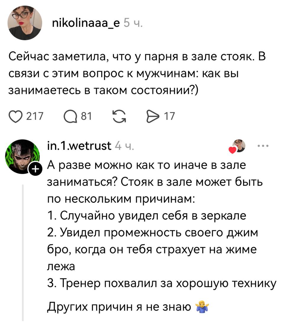 – Сейчас заметила, что у парня в зале стояк. В связи с этим вопрос к мужчинам: как вы занимаетесь в таком состоянии?)
– А разве можно как то иначе в зале заниматься? Стояк в зале может быть по нескольким причинам:
1. Случайно увидел себя в зеркале;
2. Увидел промежность своего джим бро, когда он тебя страхует на жиме лёжа;
З. Тренер похвалил за хорошую технику Других причин я не знаю.