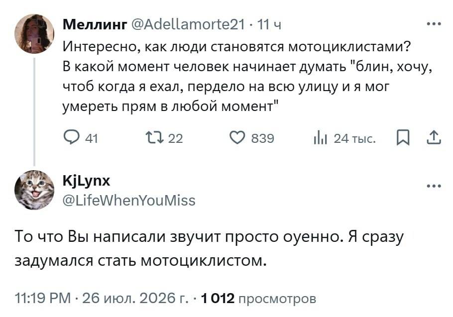 – Интересно, как люди становятся мотоциклистами? В какой момент человек начинает думать «блин, хочу, чтоб когда я ехал, пердело на всю улицу и я мог умереть прям в любой момент».
– То что Вы написали звучит просто охуенно. Я сразу задумался стать мотоциклистом.
