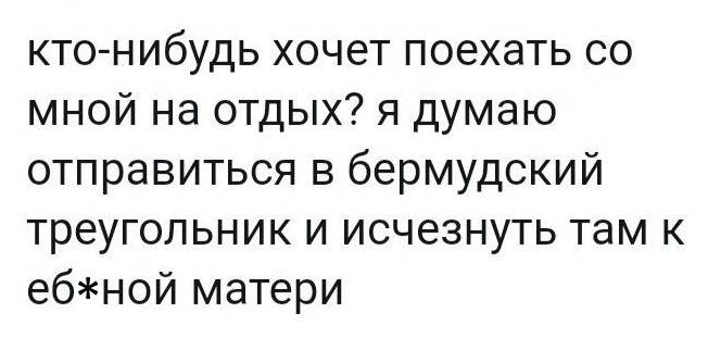 Кто-нибудь хочет поехать со мной на отдых? Я думаю отправиться в бермудский треугольник и исчезнуть там к еб***ной матери!