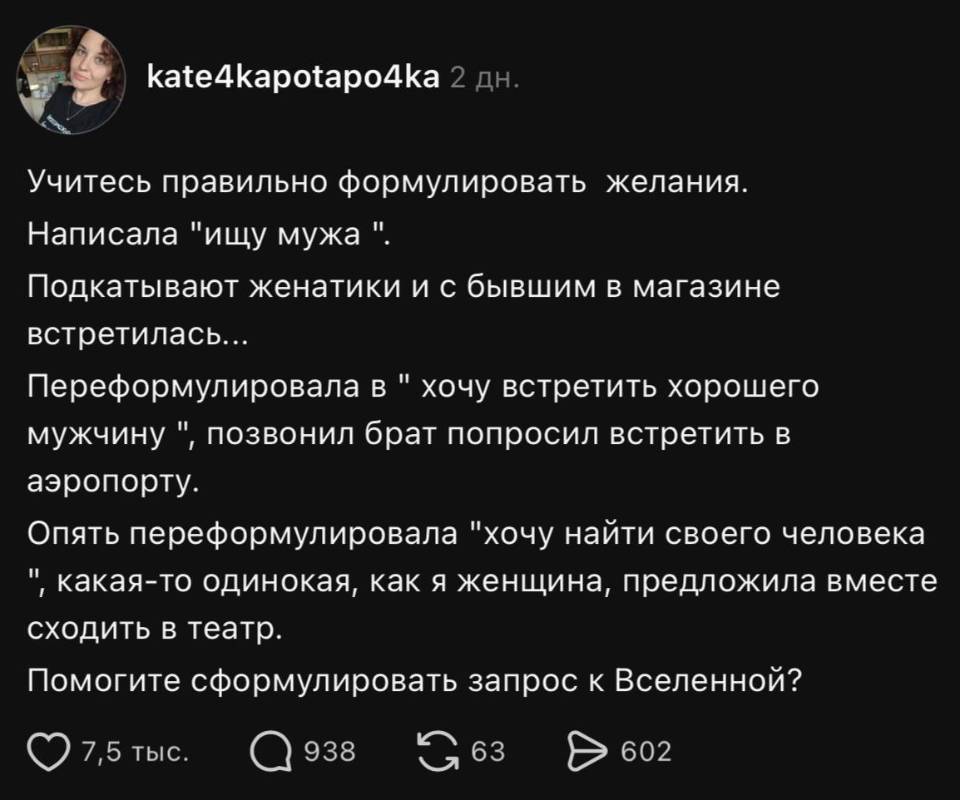 Учитесь правильно формулировать желания. Написала «ищу мужа».
Подкатывают женатики и с бывшим в магазине встретилась...
Переформулировала в «хочу встретить хорошего мужчину», позвонил брат попросил встретить в аэропорту.
Опять переформулировала «хочу найти своего человека», какая-то одинокая, как я женщина, предложила вместе сходить в театр.
Помогите сформулировать запрос к Вселенной?